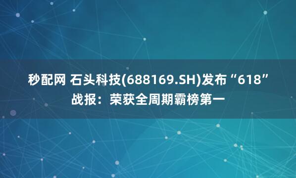 秒配网 石头科技(688169.SH)发布“618”战报：荣获全周期霸榜第一