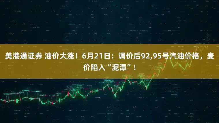 美港通证券 油价大涨！6月21日：调价后92,95号汽油价格，麦价陷入“泥潭”！