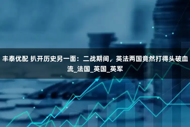 丰泰优配 扒开历史另一面：二战期间，英法两国竟然打得头破血流_法国_英国_英军