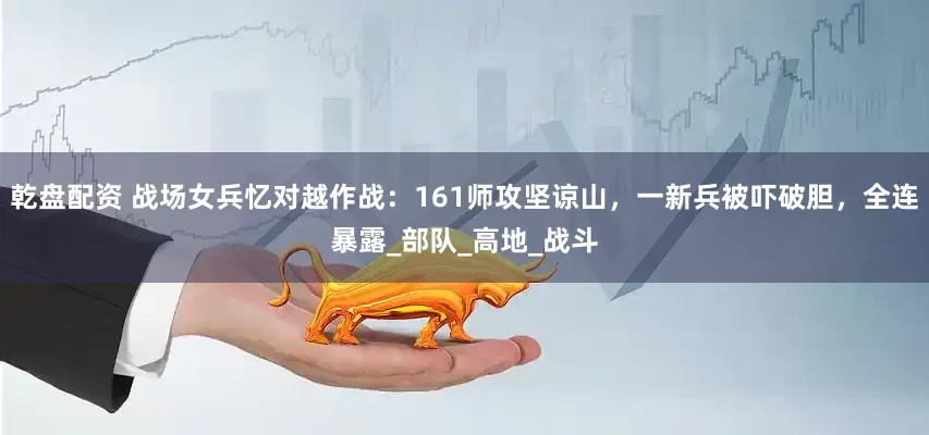 乾盘配资 战场女兵忆对越作战：161师攻坚谅山，一新兵被吓破胆，全连暴露_部队_高地_战斗
