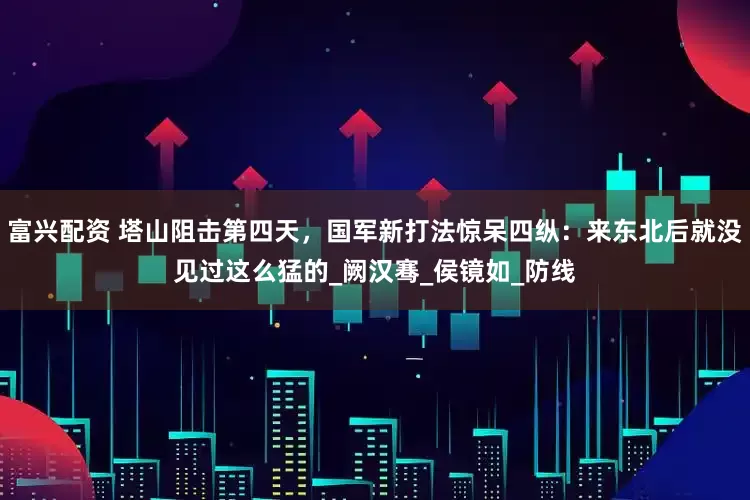 富兴配资 塔山阻击第四天，国军新打法惊呆四纵：来东北后就没见过这么猛的_阙汉骞_侯镜如_防线