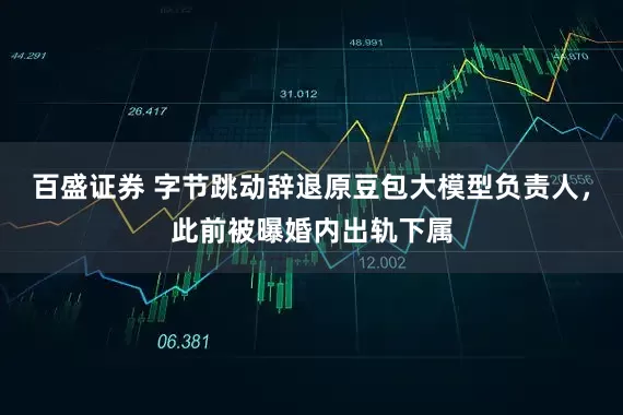 百盛证券 字节跳动辞退原豆包大模型负责人，此前被曝婚内出轨下属