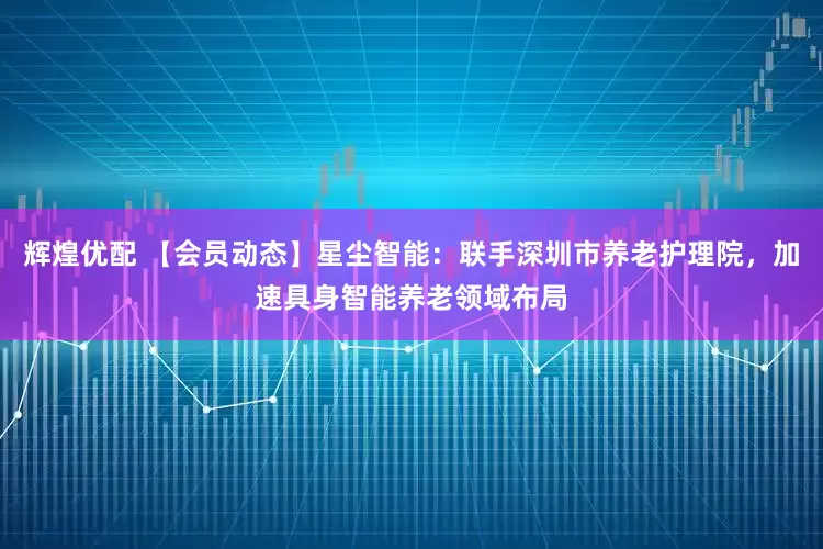辉煌优配 【会员动态】星尘智能：联手深圳市养老护理院，加速具身智能养老领域布局