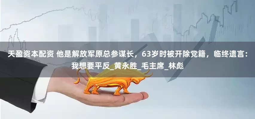 天盈资本配资 他是解放军原总参谋长，63岁时被开除党籍，临终遗言：我想要平反_黄永胜_毛主席_林彪