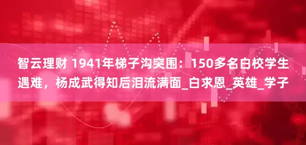 智云理财 1941年梯子沟突围：150多名白校学生遇难，杨成武得知后泪流满面_白求恩_英雄_学子
