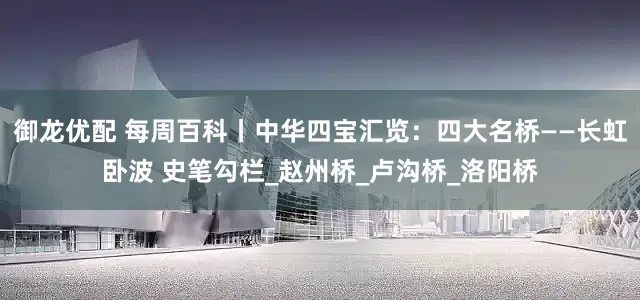御龙优配 每周百科丨中华四宝汇览：四大名桥——长虹卧波 史笔勾栏_赵州桥_卢沟桥_洛阳桥
