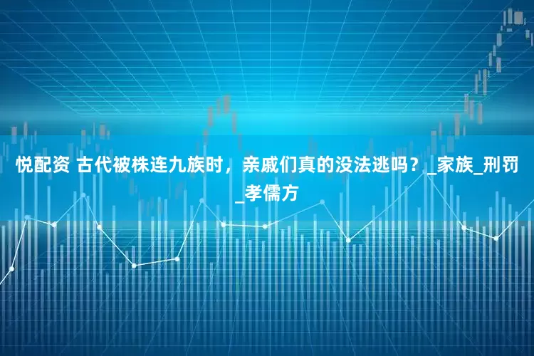 悦配资 古代被株连九族时，亲戚们真的没法逃吗？_家族_刑罚_孝儒方
