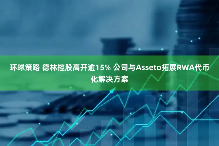 环球策路 德林控股高开逾15% 公司与Asseto拓展RWA代币化解决方案