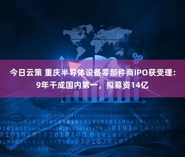 今日云策 重庆半导体设备零部件商IPO获受理：9年干成国内第一，拟募资14亿