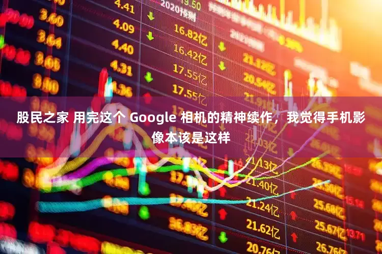 股民之家 用完这个 Google 相机的精神续作，我觉得手机影像本该是这样