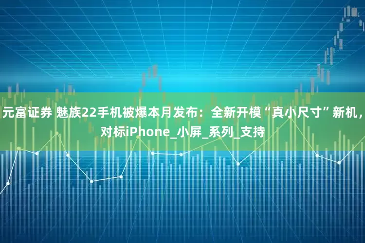 元富证券 魅族22手机被爆本月发布：全新开模“真小尺寸”新机，对标iPhone_小屏_系列_支持