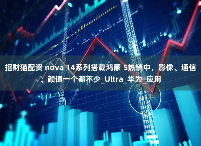 招财猫配资 nova 14系列搭载鸿蒙 5热销中，影像、通信、颜值一个都不少_Ultra_华为_应用