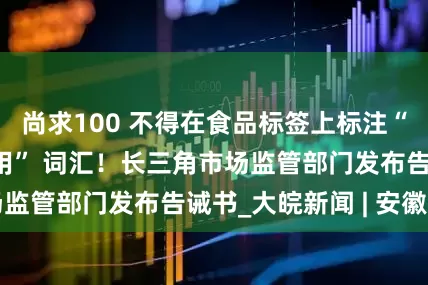 尚求100 不得在食品标签上标注“不添加”“不使用” 词汇！长三角市场监管部门发布告诫书_大皖新闻 | 安徽网