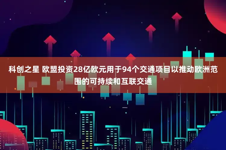 科创之星 欧盟投资28亿欧元用于94个交通项目以推动欧洲范围的可持续和互联交通