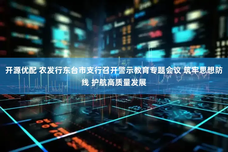 开源优配 农发行东台市支行召开警示教育专题会议 筑牢思想防线 护航高质量发展