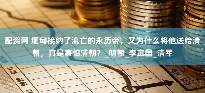 配资网 缅甸接纳了流亡的永历帝，又为什么将他送给清朝，真是害怕清朝？_明朝_李定国_清军