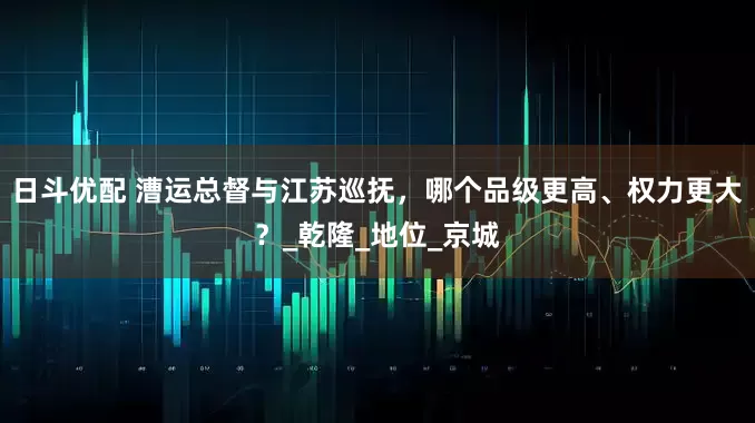 日斗优配 漕运总督与江苏巡抚，哪个品级更高、权力更大？_乾隆_地位_京城