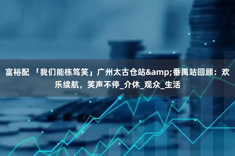 富裕配 「我们能栋笃笑」广州太古仓站&番禺站回顾：欢乐续航，笑声不停_介休_观众_生活
