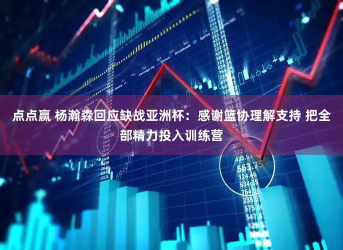 点点赢 杨瀚森回应缺战亚洲杯：感谢篮协理解支持 把全部精力投入训练营