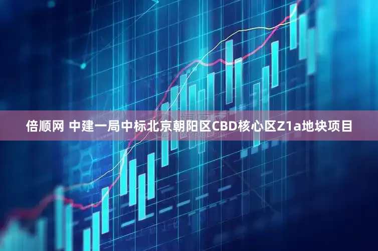 倍顺网 中建一局中标北京朝阳区CBD核心区Z1a地块项目