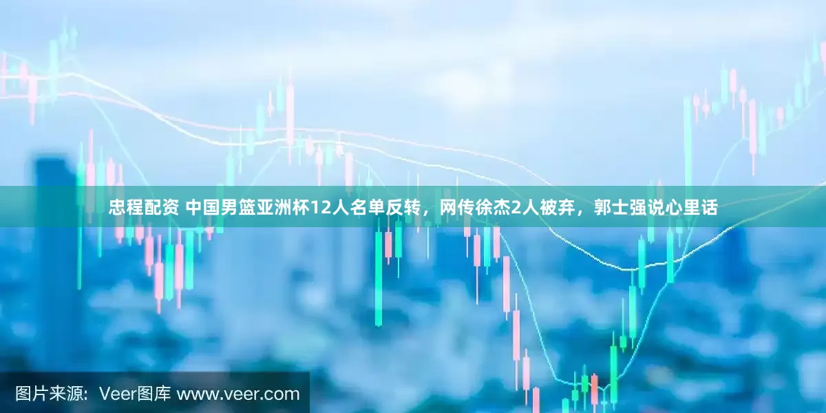 忠程配资 中国男篮亚洲杯12人名单反转，网传徐杰2人被弃，郭士强说心里话