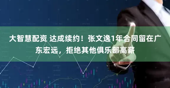 大智慧配资 达成续约！张文逸1年合同留在广东宏远，拒绝其他俱乐部高薪