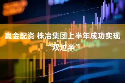 赢金配资 株冶集团上半年成功实现“双过半”