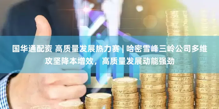 国华通配资 高质量发展热力赛 | 哈密雪峰三岭公司多维攻坚降本增效，高质量发展动能强劲