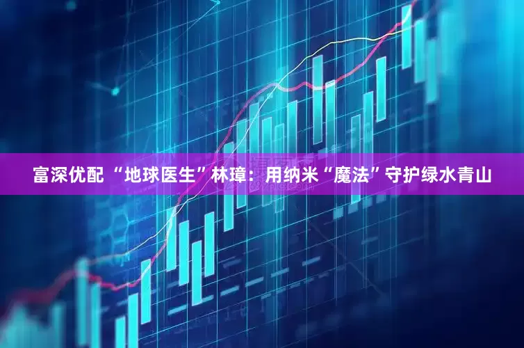 富深优配 “地球医生”林璋：用纳米“魔法”守护绿水青山