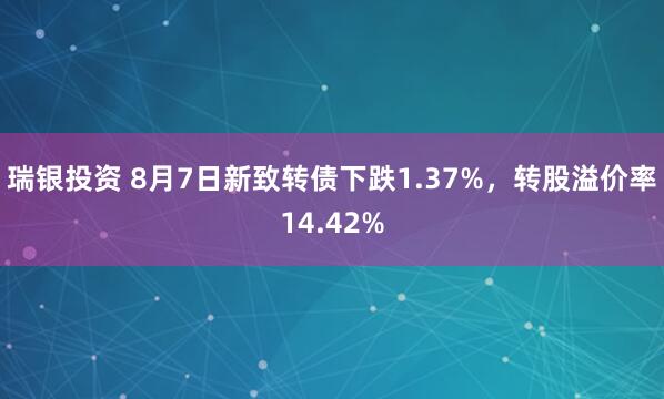 瑞银投资 8月7日新致转债下跌1.37%，转股溢价率14.42%