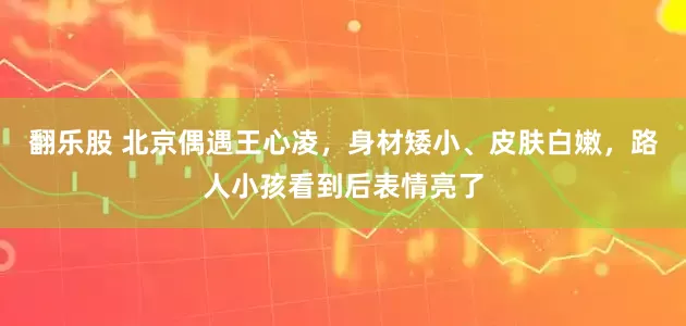 翻乐股 北京偶遇王心凌，身材矮小、皮肤白嫩，路人小孩看到后表情亮了