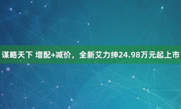 谋略天下 增配+减价，全新艾力绅24.98万元起上市