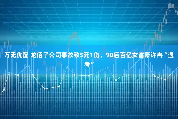 万无优配 龙佰子公司事故致5死1伤，90后百亿女富豪许冉“遇考”