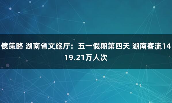 億策略 湖南省文旅厅：五一假期第四天 湖南客流1419.21万人次