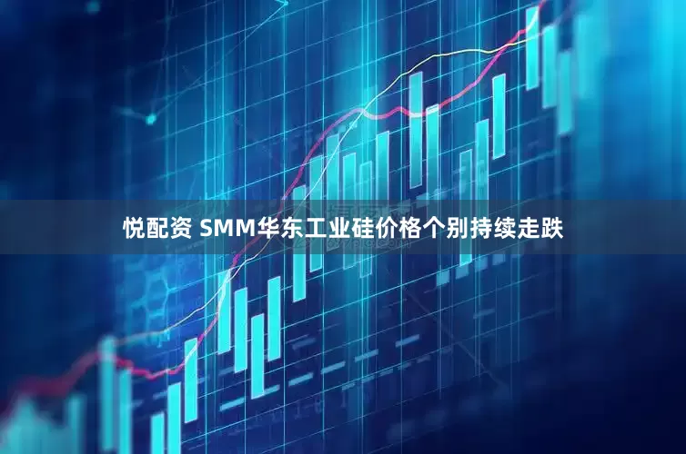 悦配资 SMM华东工业硅价格个别持续走跌
