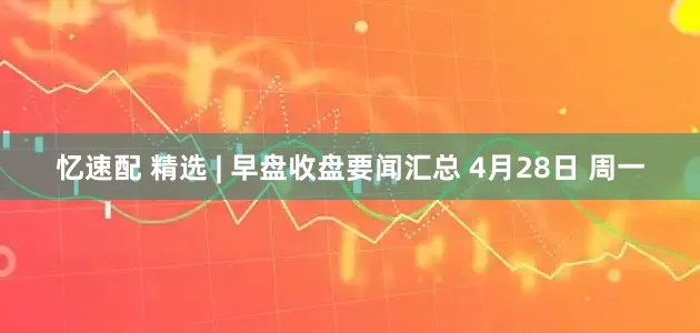 忆速配 精选 | 早盘收盘要闻汇总 4月28日 周一