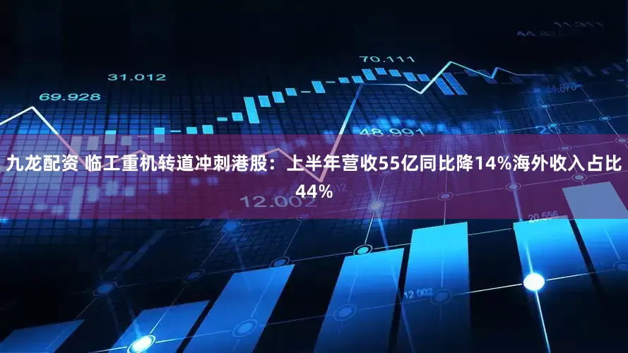 九龙配资 临工重机转道冲刺港股：上半年营收55亿同比降14%海外收入占比44%
