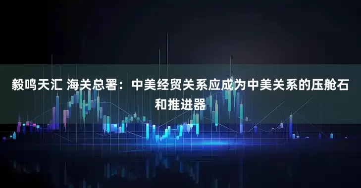 毅鸣天汇 海关总署：中美经贸关系应成为中美关系的压舱石和推进器