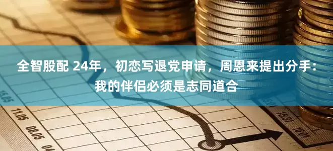全智股配 24年，初恋写退党申请，周恩来提出分手：我的伴侣必须是志同道合
