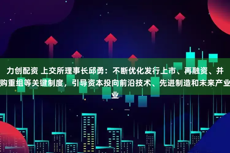 力创配资 上交所理事长邱勇：不断优化发行上市、再融资、并购重组等关键制度，引导资本投向前沿技术、先进制造和未来产业
