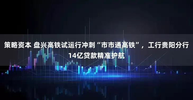 策略资本 盘兴高铁试运行冲刺“市市通高铁”，工行贵阳分行14亿贷款精准护航