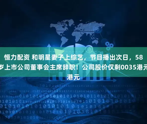 恒力配资 和明星妻子上综艺，节目播出次日，58岁上市公司董事会主席辞职！公司股价仅剩0035港元