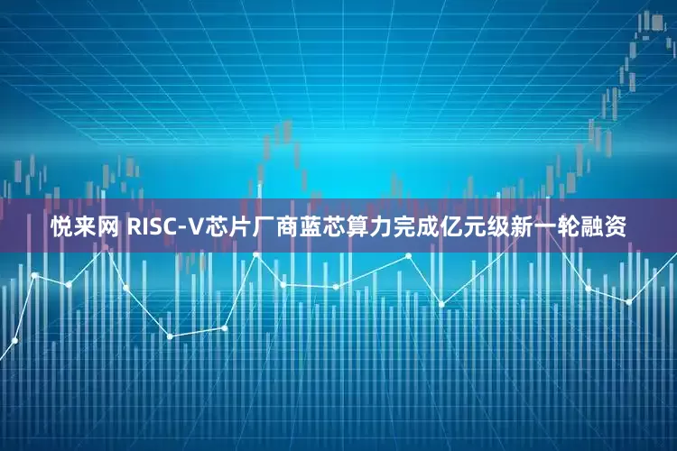 悦来网 RISC-V芯片厂商蓝芯算力完成亿元级新一轮融资