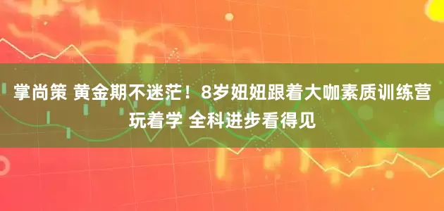 掌尚策 黄金期不迷茫！8岁妞妞跟着大咖素质训练营玩着学 全科进步看得见