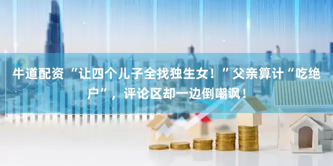 牛道配资 “让四个儿子全找独生女！”父亲算计“吃绝户”，评论区却一边倒嘲讽！